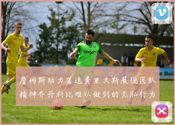 詹姆斯助力落选秀里夫斯展现团队精神乔丹科比难以做到的无私行为