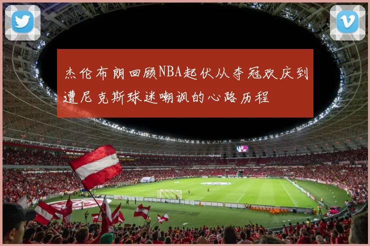 杰伦布朗回顾NBA起伏从夺冠欢庆到遭尼克斯球迷嘲讽的心路历程