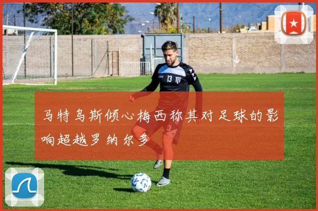 马特乌斯倾心梅西称其对足球的影响超越罗纳尔多