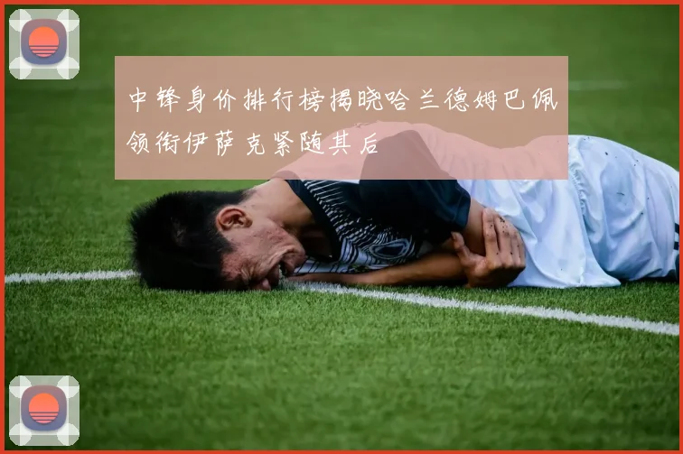 中锋身价排行榜揭晓哈兰德姆巴佩领衔伊萨克紧随其后