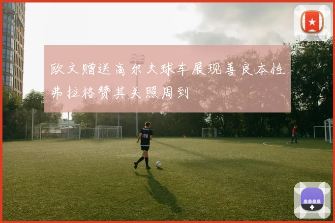 欧文赠送高尔夫球车展现善良本性弗拉格赞其关照周到