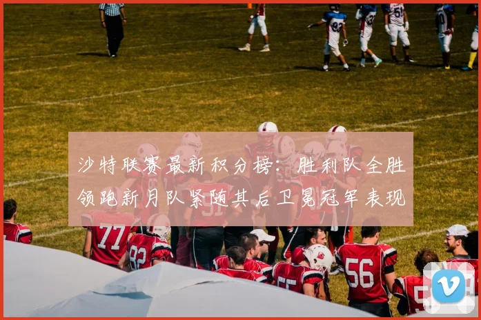 沙特联赛最新积分榜：胜利队全胜领跑新月队紧随其后卫冕冠军表现不佳仅居第七