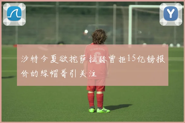 沙特今夏欲挖萨拉赫曾拒15亿镑报价的绿帽哥引关注