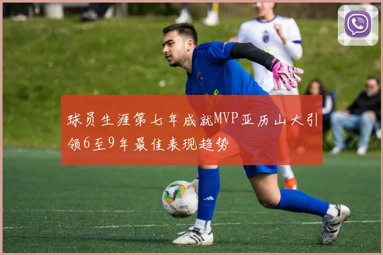 球员生涯第七年成就MVP亚历山大引领6至9年最佳表现趋势