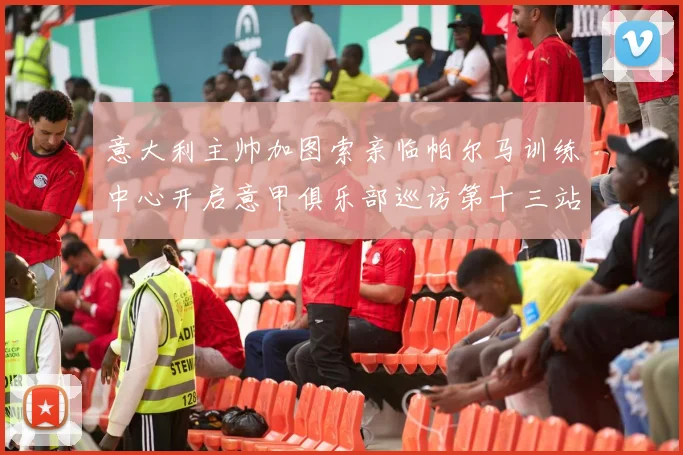 意大利主帅加图索亲临帕尔马训练中心开启意甲俱乐部巡访第十三站