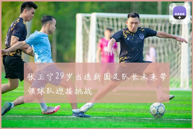 张玉宁29岁当选新国足队长未来带领球队迎接挑战