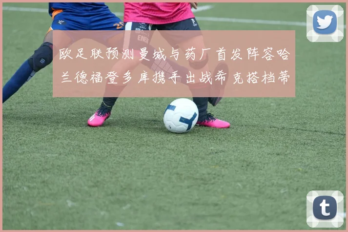 欧足联预测曼城与药厂首发阵容哈兰德福登多库携手出战希克搭档蒂尔曼
