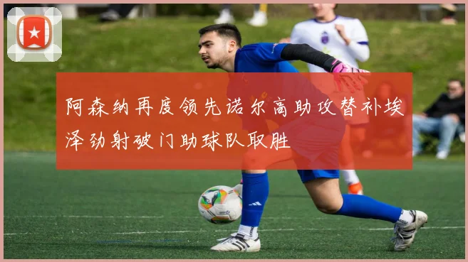 阿森纳再度领先诺尔高助攻替补埃泽劲射破门助球队取胜