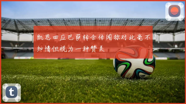 凯恩回应巴萨转会传闻称对此毫不知情但视为一种赞美