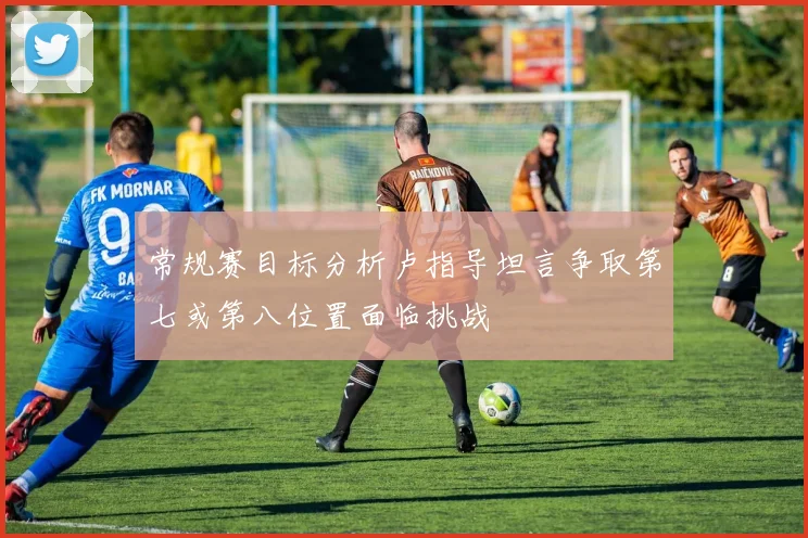 常规赛目标分析卢指导坦言争取第七或第八位置面临挑战