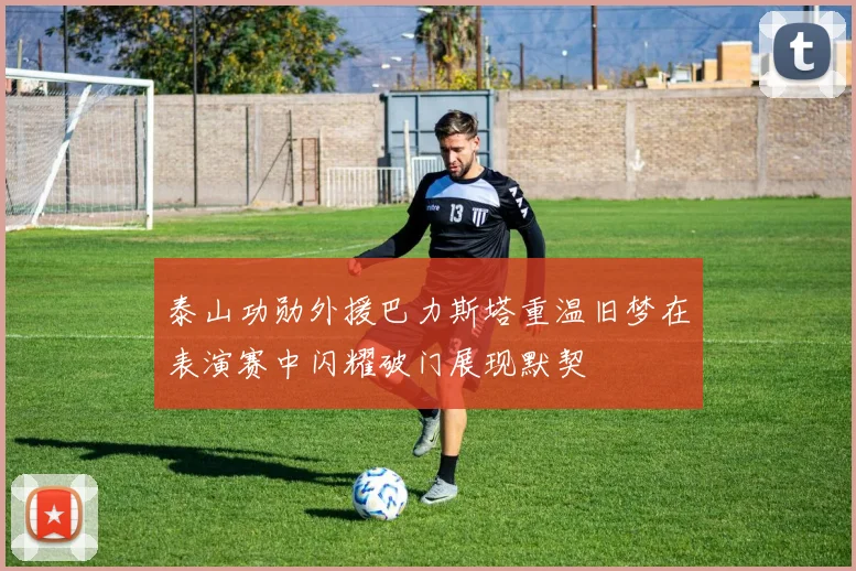 泰山功勋外援巴力斯塔重温旧梦在表演赛中闪耀破门展现默契