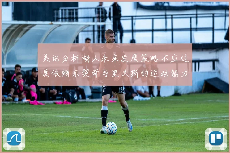 美记分析湖人未来发展策略不应过度依赖东契奇与里夫斯的运动能力不足