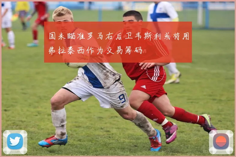 国米瞄准罗马右后卫韦斯利或将用弗拉泰西作为交易筹码