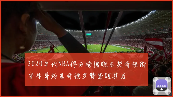 2020年代NBA得分榜揭晓东契奇领衔字母哥约基奇德罗赞紧随其后