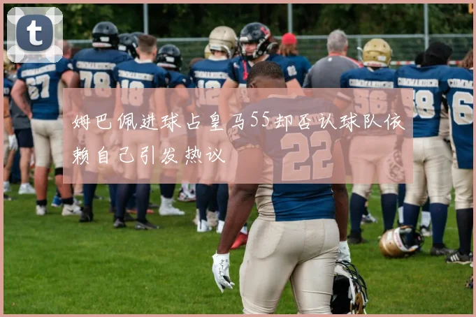 姆巴佩进球占皇马55却否认球队依赖自己引发热议