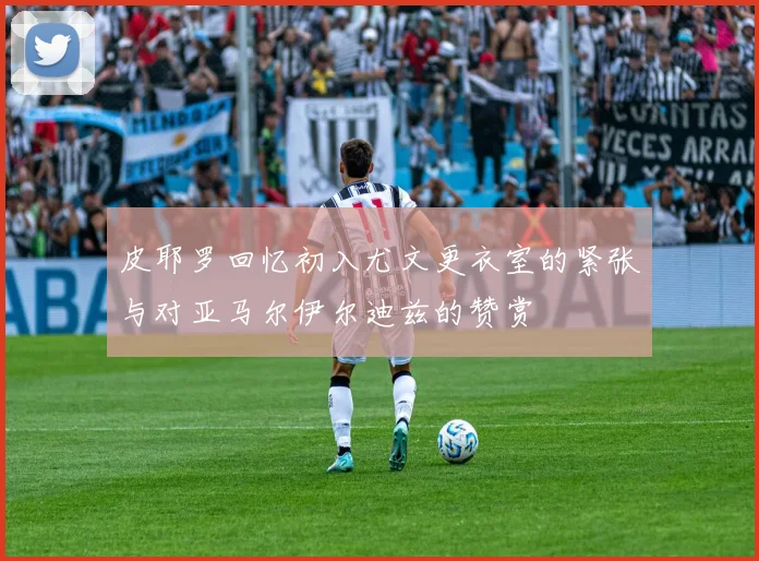 皮耶罗回忆初入尤文更衣室的紧张与对亚马尔伊尔迪兹的赞赏