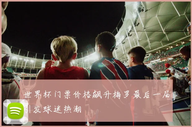 世界杯门票价格飙升梅罗最后一届引发球迷热潮