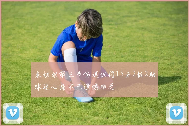 米切尔第三节伤退仅得15分2板2助球迷心痛不已遗憾难忍