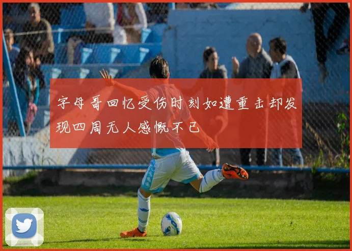 字母哥回忆受伤时刻如遭重击却发现四周无人感慨不已