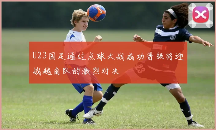 U23国足通过点球大战成功晋级将迎战越南队的激烈对决