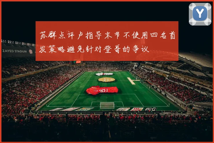 苏群点评卢指导末节不使用四名首发策略避免针对登哥的争议