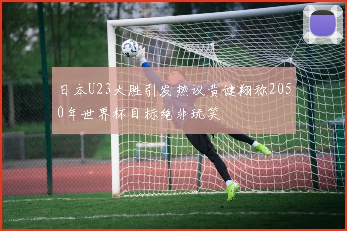 日本U23大胜引发热议黄健翔称2050年世界杯目标绝非玩笑