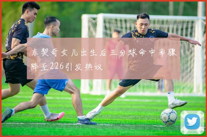 东契奇女儿出生后三分球命中率骤降至226引发热议