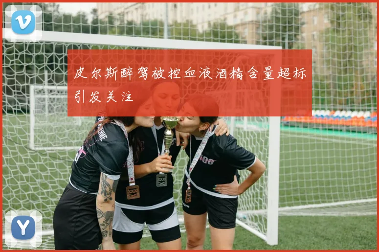 皮尔斯醉驾被控血液酒精含量超标引发关注