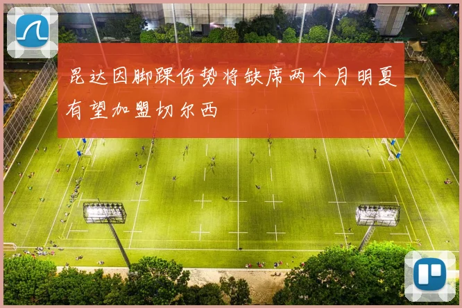 昆达因脚踝伤势将缺席两个月明夏有望加盟切尔西