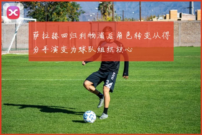 萨拉赫回归利物浦后角色转变从得分手演变为球队组织核心