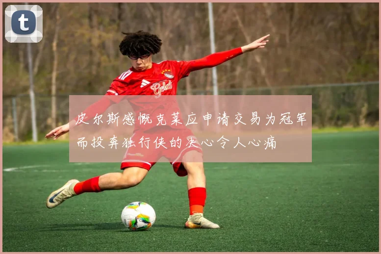 皮尔斯感慨克莱应申请交易为冠军而投奔独行侠的决心令人心痛