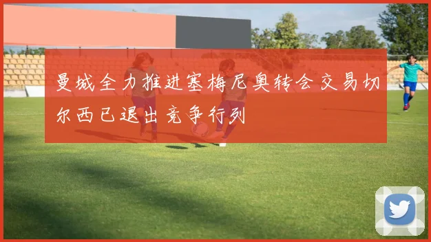 曼城全力推进塞梅尼奥转会交易切尔西已退出竞争行列