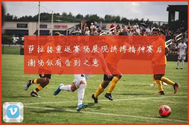 萨拉赫重返赛场展现拼搏精神赛后谢场似有告别之意