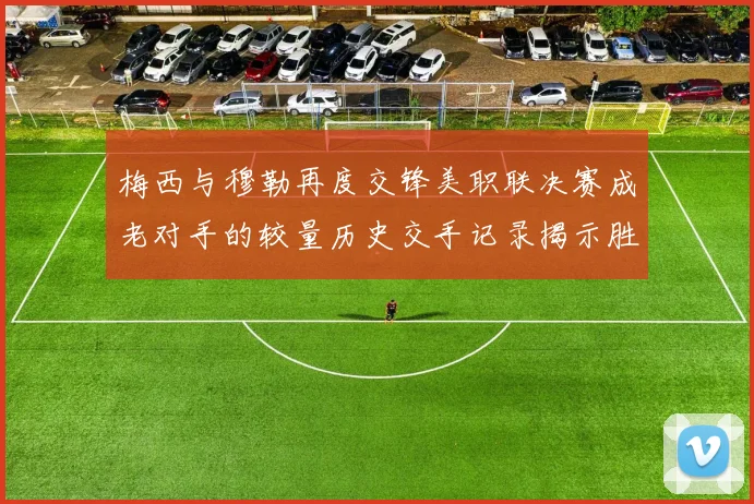 梅西与穆勒再度交锋美职联决赛成老对手的较量历史交手记录揭示胜负关系