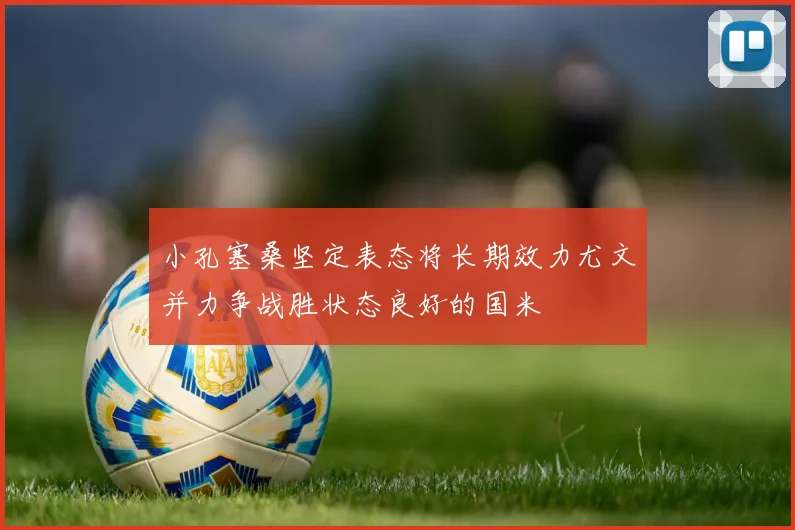 小孔塞桑坚定表态将长期效力尤文并力争战胜状态良好的国米