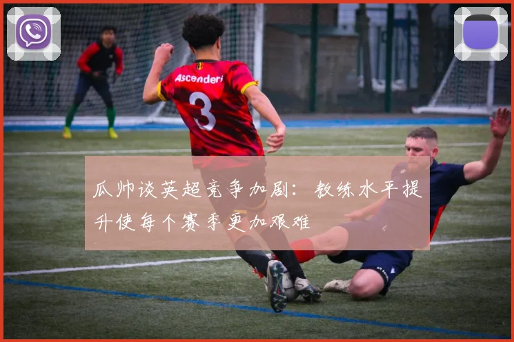 瓜帅谈英超竞争加剧：教练水平提升使每个赛季更加艰难