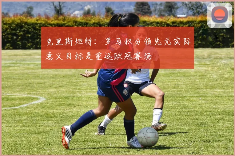 克里斯坦特：罗马积分领先无实际意义目标是重返欧冠赛场