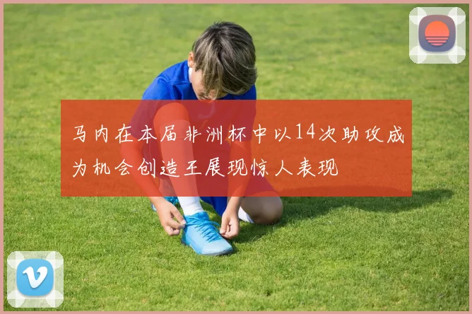 马内在本届非洲杯中以14次助攻成为机会创造王展现惊人表现